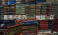 直播间卖药�：“枷锁”在身
，难玩花样