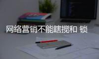 网络营销不能瞎搅和 锁具企业应精准整合出效果