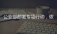 公安部部署专项行动，依法严打消费领域假冒伪劣犯罪