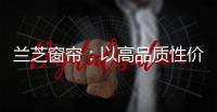 兰芝窗帘：以高品质性价比惊艳行业