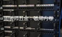 固装师五金：破局内卷，以品质铸就行业标杆