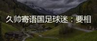 久帅寄语国足球迷	：要相信中国队	，无论高兴与否球迷一直都在