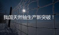 我国天然铀生产新突破！“国铀一号”成功生产下线“第一桶铀”
