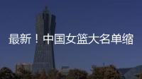 最新�！中国女篮大名单缩减至12人，裁掉4人，宫鲁鸣押宝2人有风险