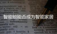 智能锁能否成为智能家居的“新入口” 有3大坎需迈过