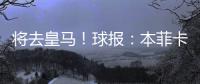 将去皇马！球报：本菲卡不愿付A费经纪人10%佣金，但预计会达一致
