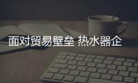 面对贸易壁垒 热水器企业可从三方面着手
