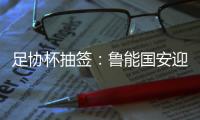 足协杯抽签
	：鲁能国安迎战中甲队 恒大vs建业