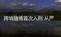 跨境赌博首次入刑 从严从快线上线下全面打击