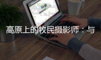 高原上的牧民摄影师：与雪豹一同成长